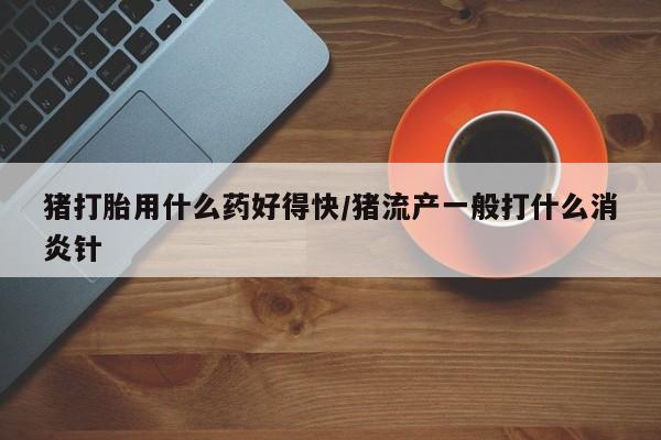 堕胎药网上正品购买微信猪打胎用什么药好得快/猪流产一般打什么消炎针