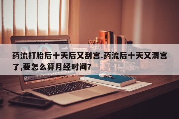 堕胎药网上正品购买微信药流打胎后十天后又刮宫.药流后十天又清宫了,要怎么算月经时间？
