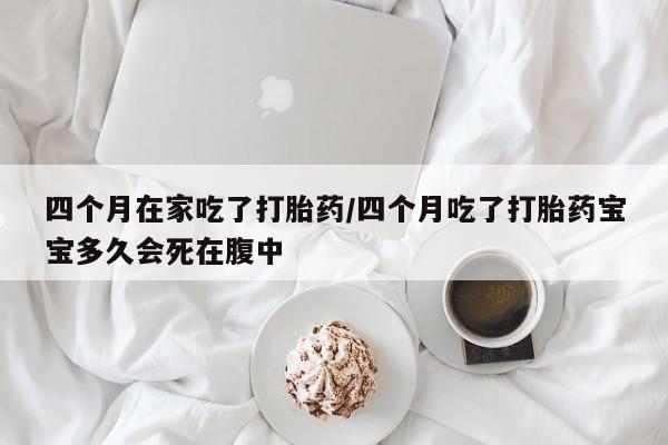 堕胎药网上正品购买微信四个月在家吃了打胎药/四个月吃了打胎药宝宝多久会死在腹中