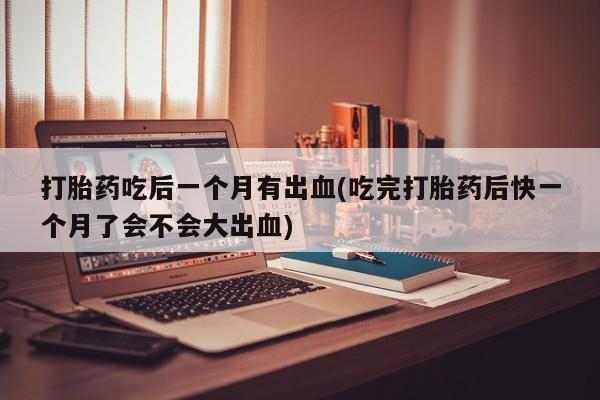 堕胎药网上正品购买微信打胎药吃后一个月有出血(吃完打胎药后快一个月了会不会大出血)