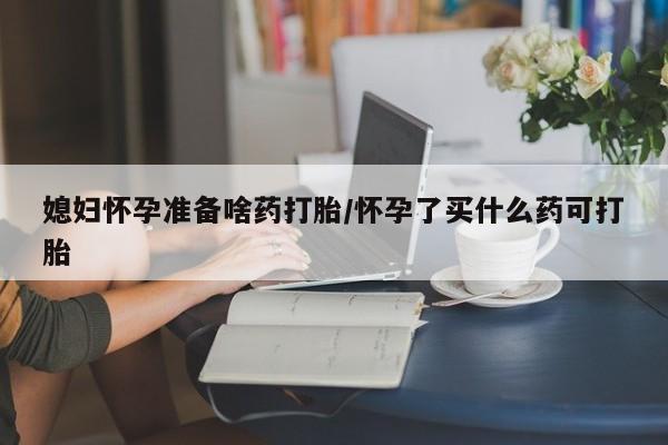堕胎药网上正品购买微信媳妇怀孕准备啥药打胎/怀孕了买什么药可打胎