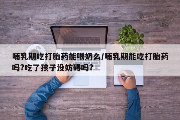 堕胎药网上正品购买微信哺乳期吃打胎药能喂奶么/哺乳期能吃打胎药吗?吃了孩子没妨碍吗?