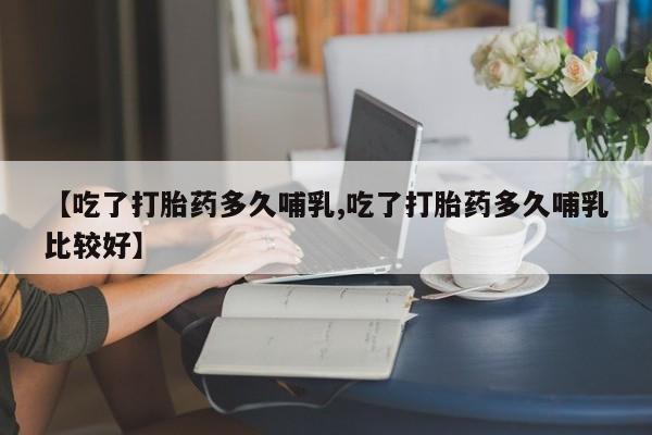 堕胎药网上正品购买微信【吃了打胎药多久哺乳,吃了打胎药多久哺乳比较好】