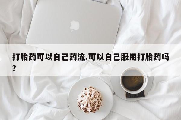 堕胎药网上正品购买微信打胎药可以自己药流.可以自己服用打胎药吗？