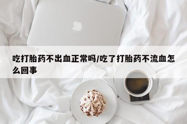 堕胎药网上正品购买微信吃打胎药不出血正常吗/吃了打胎药不流血怎么回事