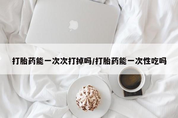 堕胎药网上正品购买微信打胎药能一次次打掉吗/打胎药能一次性吃吗