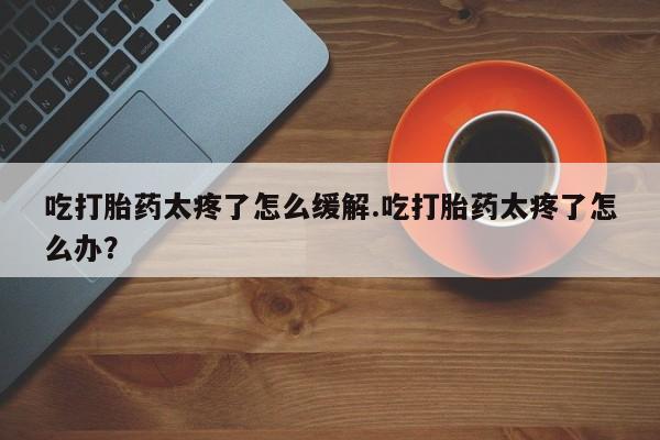 堕胎药网上正品购买微信吃打胎药太疼了怎么缓解.吃打胎药太疼了怎么办？